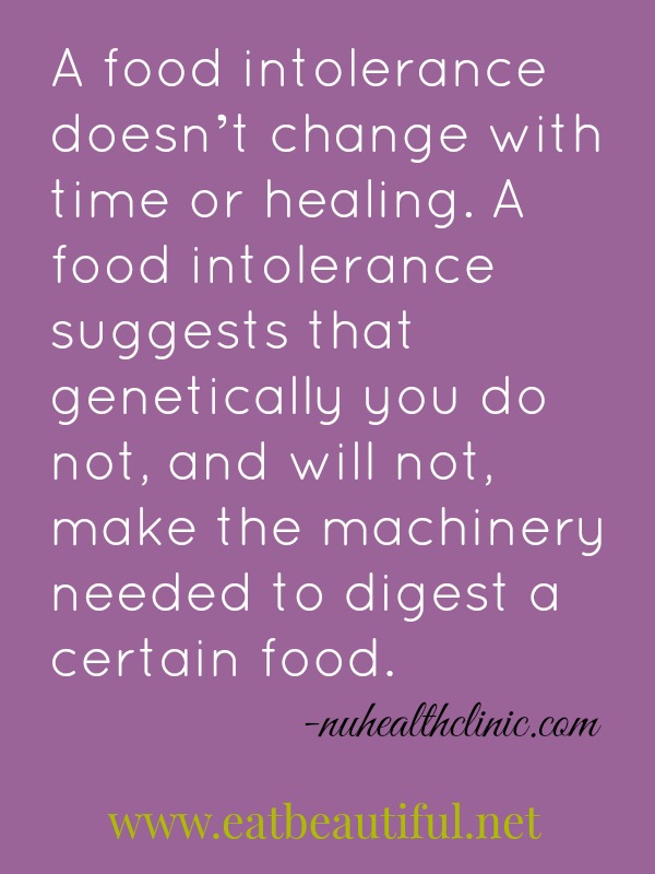  A food intolerance doesn’t change with time or healing. A food intolerance suggests that genetically you do not, and will not, make the machinery needed to digest a certain food.